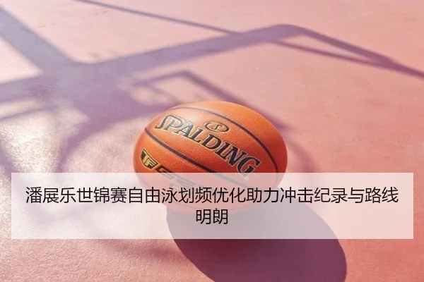 潘展乐世锦赛自由泳划频优化助力冲击纪录与路线明朗