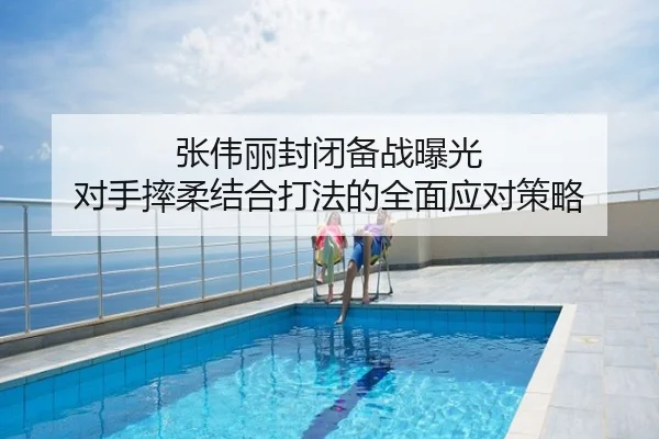 张伟丽封闭备战曝光 对手摔柔结合打法的全面应对策略