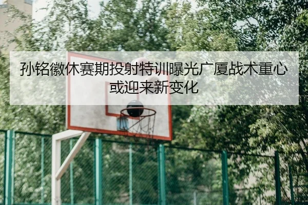 孙铭徽休赛期投射特训曝光广厦战术重心或迎来新变化