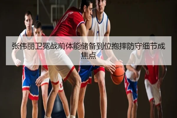 张伟丽卫冕战前体能储备到位抱摔防守细节成焦点